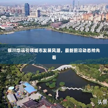 银川华远引领城市发展风潮,最新前沿动态抢先看