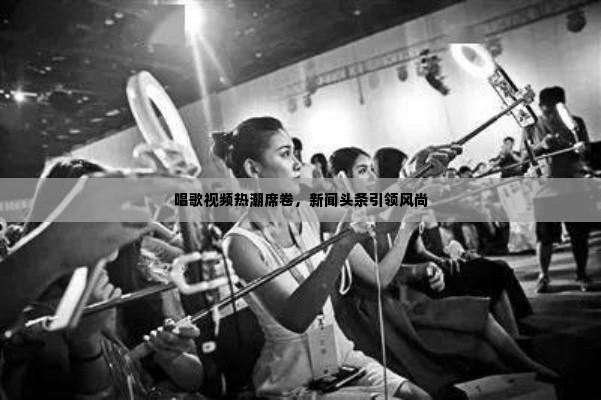 唱歌视频热潮席卷，新闻头条引领风尚