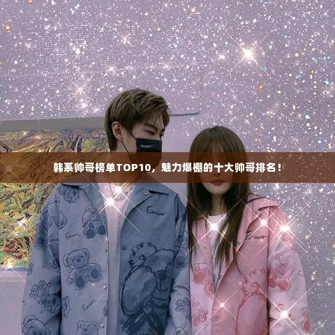 韩系帅哥榜单TOP10，魅力爆棚的十大帅哥排名！