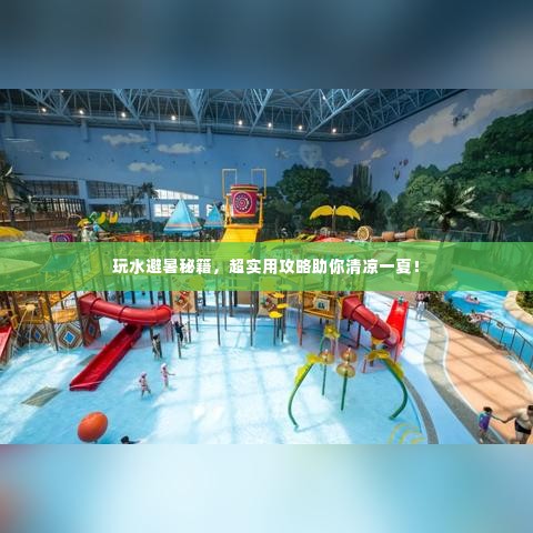 玩水避暑秘籍,超实用攻略助你清凉一夏!