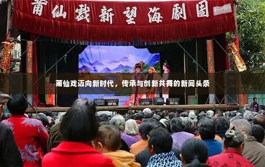莆仙戏迈向新时代,传承与创新共舞的新闻头条