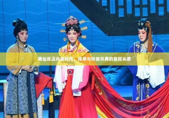 莆仙戏迈向新时代,传承与创新共舞的新闻头条