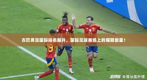 古巴男足国际排名飙升,国际足球赛场上的耀眼新星!
