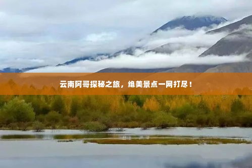 云南阿哥探秘之旅，绝美景点一网打尽！