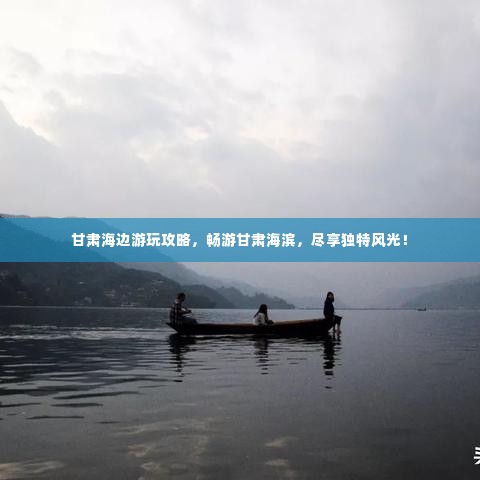 甘肃海边游玩攻略,畅游甘肃海滨,尽享独特风光!