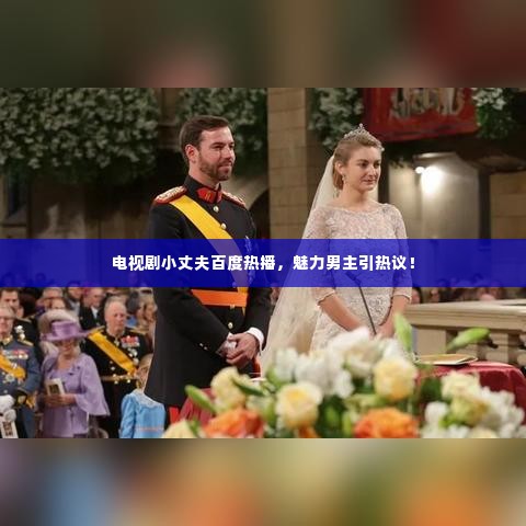 电视剧小丈夫百度热播,魅力男主引热议!