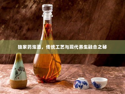 独家药泡酒,传统工艺与现代养生融合之秘