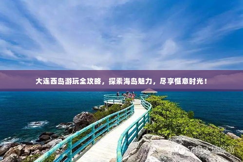 大连西岛游玩全攻略,探索海岛魅力,尽享惬意时光!