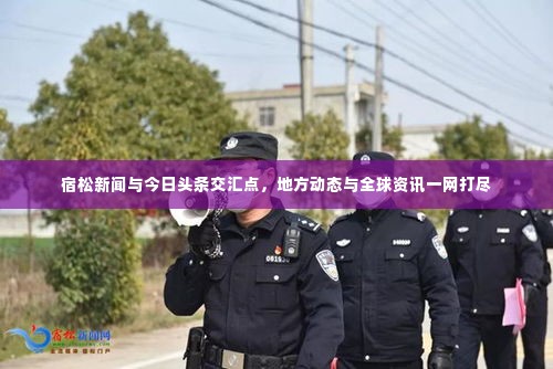 宿松新闻与今日头条交汇点，地方动态与全球资讯一网打尽