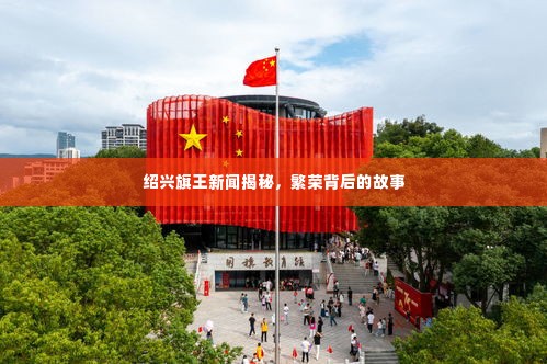 绍兴旗王新闻揭秘,繁荣背后的故事