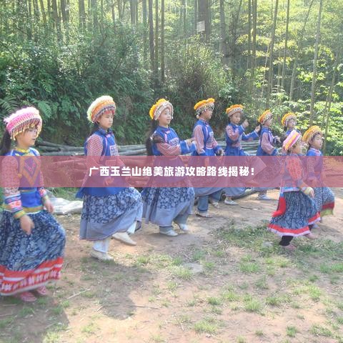 广西玉兰山绝美旅游攻略路线揭秘!