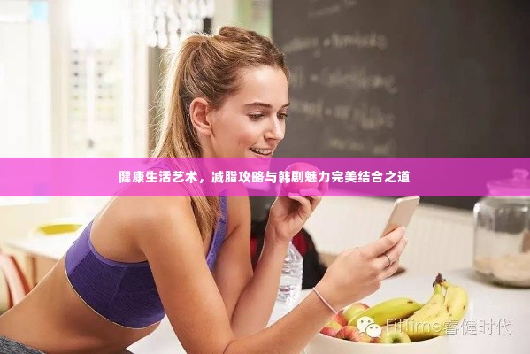 健康生活艺术,减脂攻略与韩剧魅力完美结合之道