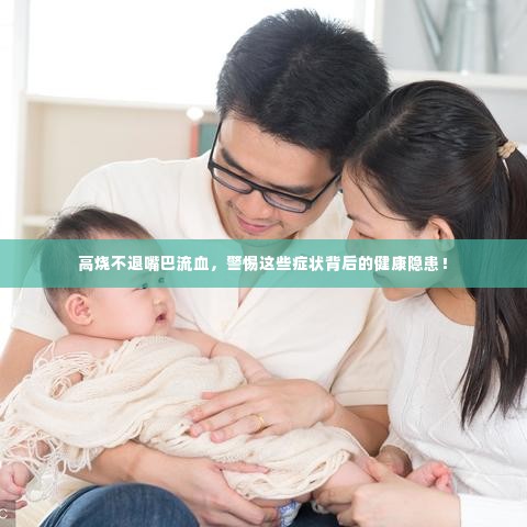 高烧不退嘴巴流血,警惕这些症状背后的健康隐患!