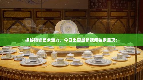 探秘陶瓷艺术魅力,今日出窑最新视频独家呈现!