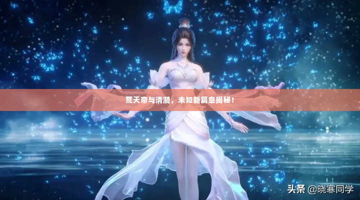 荒天帝与清漪,未知新篇章揭秘!