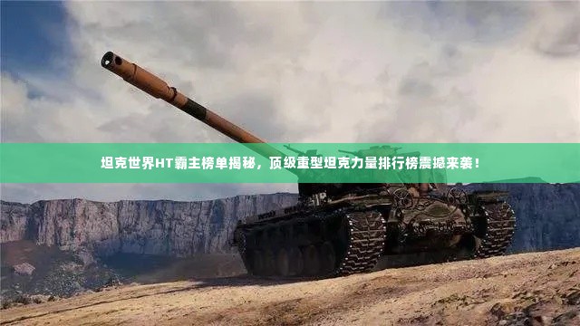 坦克世界HT霸主榜单揭秘,顶级重型坦克力量排行榜震撼来袭!